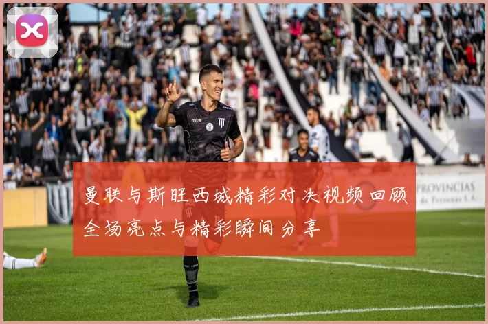 曼联与斯旺西城精彩对决视频回顾全场亮点与精彩瞬间分享