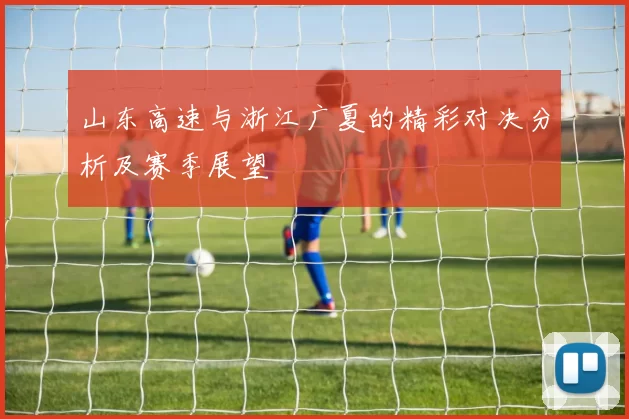 山东高速与浙江广夏的精彩对决分析及赛季展望