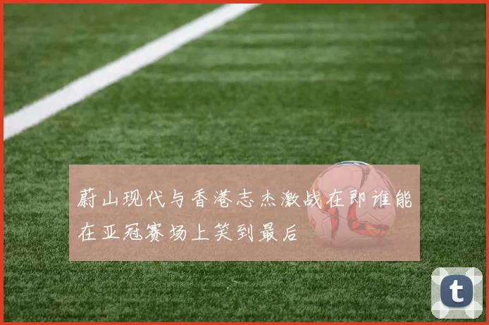 蔚山现代与香港志杰激战在即谁能在亚冠赛场上笑到最后