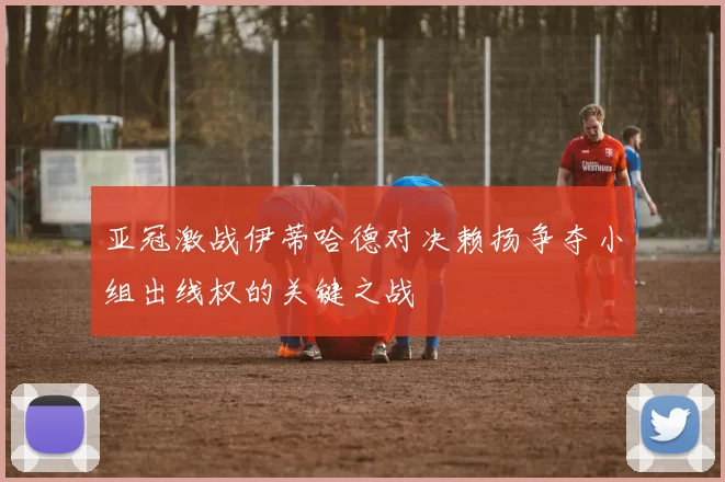 亚冠激战伊蒂哈德对决赖扬争夺小组出线权的关键之战