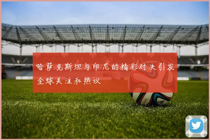 哈萨克斯坦与印尼的精彩对决引发全球关注和热议