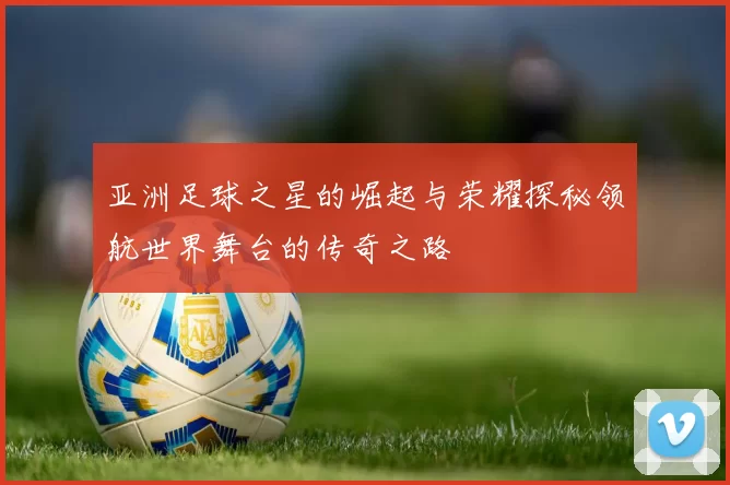 亚洲足球之星的崛起与荣耀探秘领航世界舞台的传奇之路