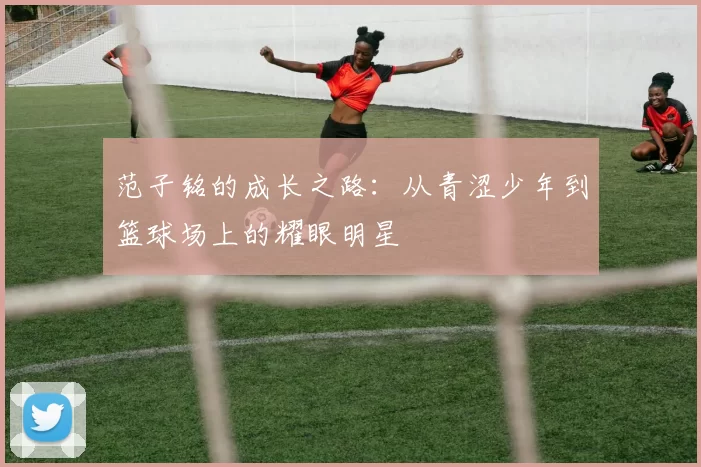 范子铭的成长之路：从青涩少年到篮球场上的耀眼明星