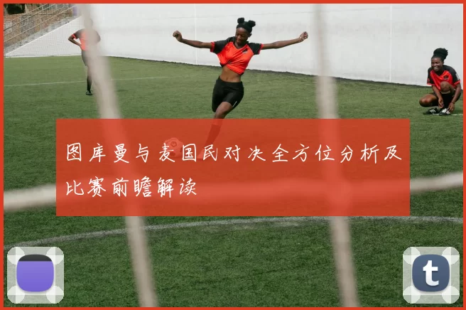 图库曼与麦国民对决全方位分析及比赛前瞻解读