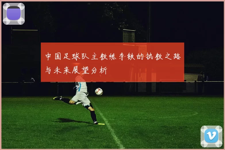 中国足球队主教练李铁的执教之路与未来展望分析
