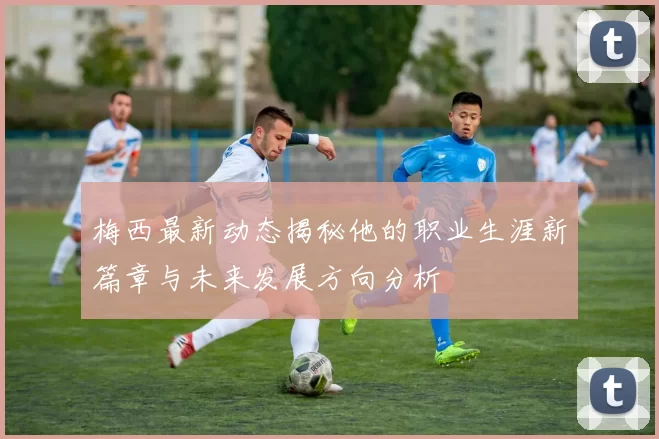 梅西最新动态揭秘他的职业生涯新篇章与未来发展方向分析