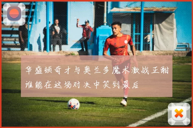 华盛顿奇才与奥兰多魔术激战正酣谁能在这场对决中笑到最后