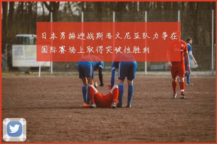 日本男排迎战斯洛文尼亚队力争在国际赛场上取得突破性胜利