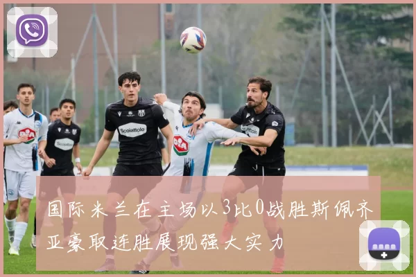 国际米兰在主场以3比0战胜斯佩齐亚豪取连胜展现强大实力