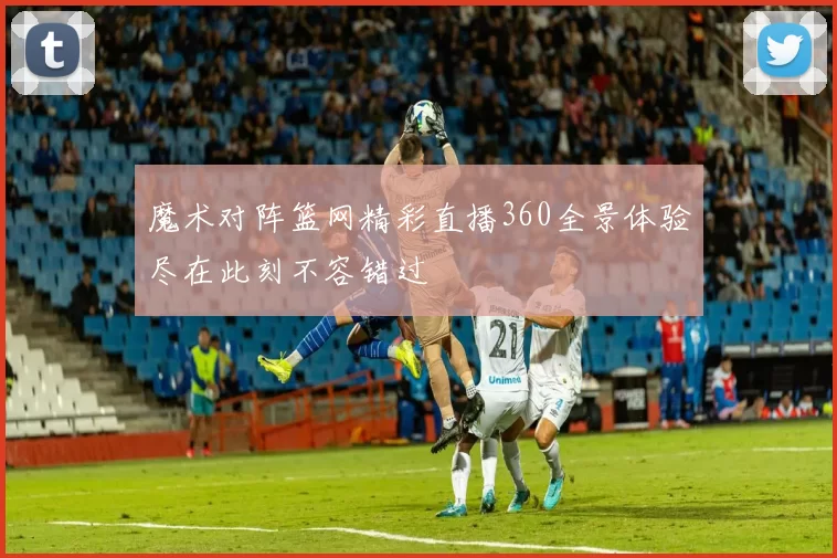 魔术对阵篮网精彩直播360全景体验尽在此刻不容错过