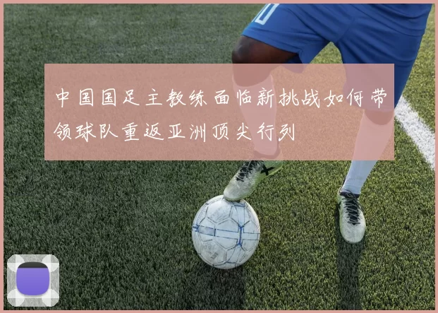 中国国足主教练面临新挑战如何带领球队重返亚洲顶尖行列