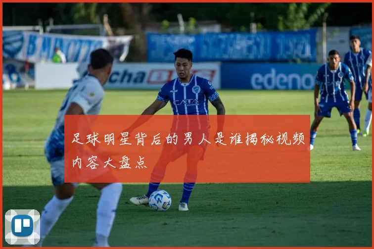 足球明星背后的男人是谁揭秘视频内容大盘点