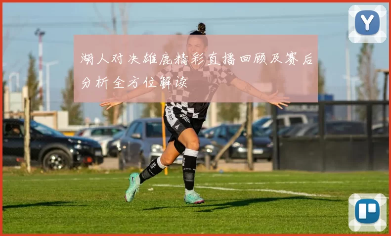 湖人对决雄鹿精彩直播回顾及赛后分析全方位解读